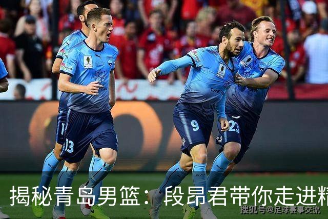 揭秘青岛男篮：段昂君带你走进精彩的幕后世界